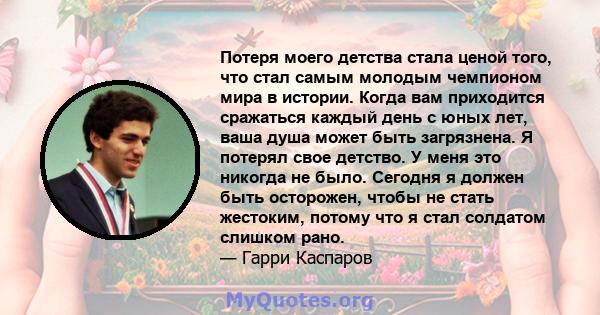 Потеря моего детства стала ценой того, что стал самым молодым чемпионом мира в истории. Когда вам приходится сражаться каждый день с юных лет, ваша душа может быть загрязнена. Я потерял свое детство. У меня это никогда