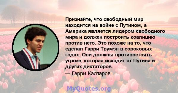 Признайте, что свободный мир находится на войне с Путином, а Америка является лидером свободного мира и должен построить коалицию против него. Это похоже на то, что сделал Гарри Трумэн в сороковых годах. Они должны