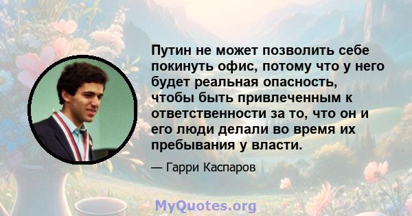 Путин не может позволить себе покинуть офис, потому что у него будет реальная опасность, чтобы быть привлеченным к ответственности за то, что он и его люди делали во время их пребывания у власти.