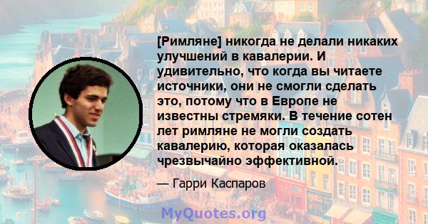 [Римляне] никогда не делали никаких улучшений в кавалерии. И удивительно, что когда вы читаете источники, они не смогли сделать это, потому что в Европе не известны стремяки. В течение сотен лет римляне не могли создать 