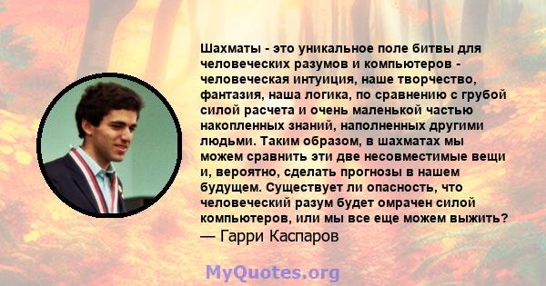 Шахматы - это уникальное поле битвы для человеческих разумов и компьютеров - человеческая интуиция, наше творчество, фантазия, наша логика, по сравнению с грубой силой расчета и очень маленькой частью накопленных