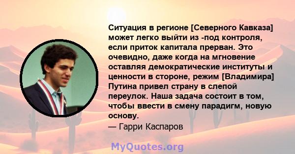 Ситуация в регионе [Северного Кавказа] может легко выйти из -под контроля, если приток капитала прерван. Это очевидно, даже когда на мгновение оставляя демократические институты и ценности в стороне, режим [Владимира]