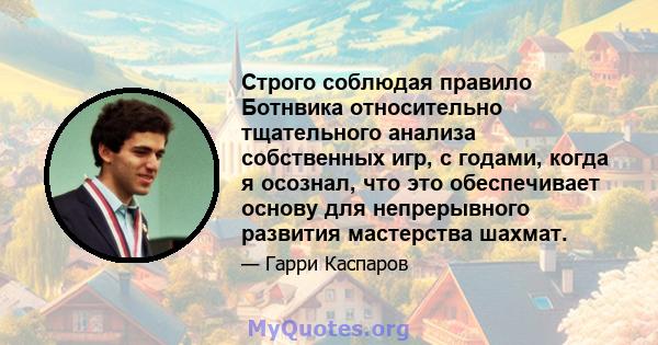 Строго соблюдая правило Ботнвика относительно тщательного анализа собственных игр, с годами, когда я осознал, что это обеспечивает основу для непрерывного развития мастерства шахмат.