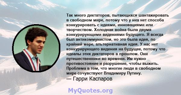 Так много диктаторов, пытающихся шантажировать в свободном мире, потому что у них нет способа конкурировать с идеями, инновациями или творчеством. Холодная война была двумя конкурирующими видениями будущего. Я всегда