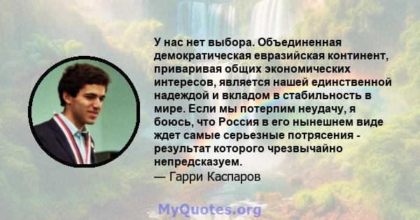 У нас нет выбора. Объединенная демократическая евразийская континент, приваривая общих экономических интересов, является нашей единственной надеждой и вкладом в стабильность в мире. Если мы потерпим неудачу, я боюсь,