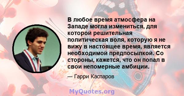 В любое время атмосфера на Западе могла измениться, для которой решительная политическая воля, которую я не вижу в настоящее время, является необходимой предпосылкой. Со стороны, кажется, что он попал в свои непомерные