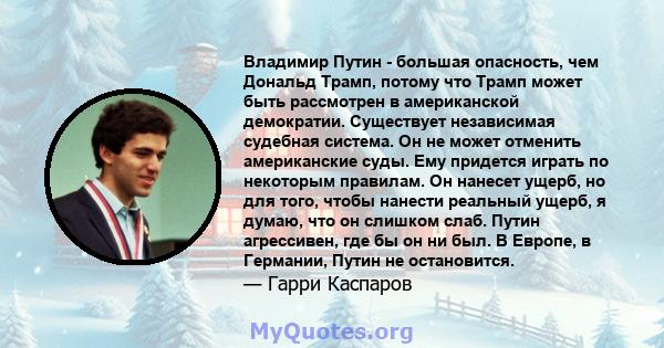 Владимир Путин - большая опасность, чем Дональд Трамп, потому что Трамп может быть рассмотрен в американской демократии. Существует независимая судебная система. Он не может отменить американские суды. Ему придется