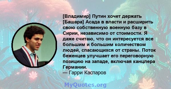 [Владимир] Путин хочет держать [Башара] Асада в власти и расширить свою собственную военную базу в Сирии, независимо от стоимости. Я даже считаю, что он интересуется все большим и большим количеством людей, спасающихся