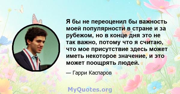 Я бы не переоценил бы важность моей популярности в стране и за рубежом, но в конце дня это не так важно, потому что я считаю, что мое присутствие здесь может иметь некоторое значение, и это может поощрять людей.