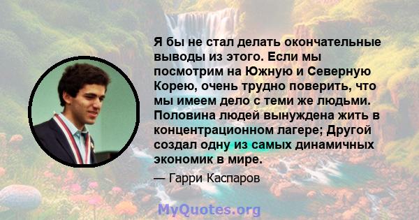 Я бы не стал делать окончательные выводы из этого. Если мы посмотрим на Южную и Северную Корею, очень трудно поверить, что мы имеем дело с теми же людьми. Половина людей вынуждена жить в концентрационном лагере; Другой