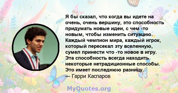 Я бы сказал, что когда вы идете на очень, очень вершину, это способность придумать новые идеи, с чем -то новым, чтобы изменить ситуацию. Каждый чемпион мира, каждый игрок, который пересекал эту вселенную, сумел принести 