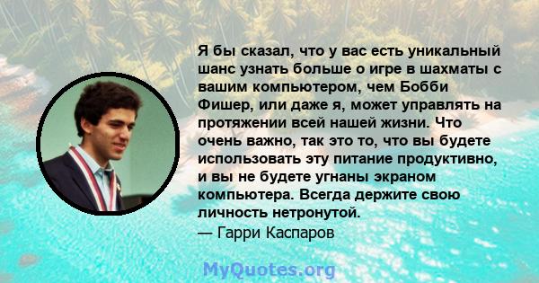 Я бы сказал, что у вас есть уникальный шанс узнать больше о игре в шахматы с вашим компьютером, чем Бобби Фишер, или даже я, может управлять на протяжении всей нашей жизни. Что очень важно, так это то, что вы будете