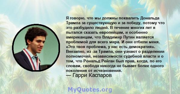 Я говорю, что мы должны похвалить Дональда Трампа за существующую и за победу, потому что это разбудило людей. В течение многих лет я пытался сказать европейцам, и особенно американцам, что Владимир Путин является