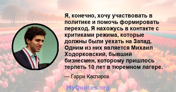 Я, конечно, хочу участвовать в политике и помочь формировать переход. Я нахожусь в контакте с критиками режима, которые должны были уехать на Запад. Одним из них является Михаил Ходорковский, бывший бизнесмен, которому