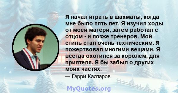 Я начал играть в шахматы, когда мне было пять лет. Я изучил ходы от моей матери, затем работал с отцом - и позже тренеров. Мой стиль стал очень техническим. Я пожертвовал многими вещами. Я всегда охотился за королем,