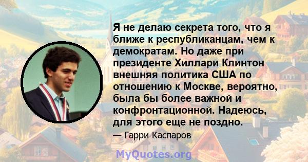 Я не делаю секрета того, что я ближе к республиканцам, чем к демократам. Но даже при президенте Хиллари Клинтон внешняя политика США по отношению к Москве, вероятно, была бы более важной и конфронтационной. Надеюсь, для 