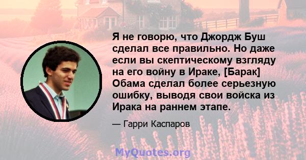 Я не говорю, что Джордж Буш сделал все правильно. Но даже если вы скептическому взгляду на его войну в Ираке, [Барак] Обама сделал более серьезную ошибку, выводя свои войска из Ирака на раннем этапе.