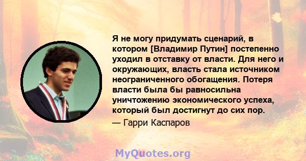 Я не могу придумать сценарий, в котором [Владимир Путин] постепенно уходил в отставку от власти. Для него и окружающих, власть стала источником неограниченного обогащения. Потеря власти была бы равносильна уничтожению