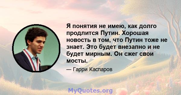 Я понятия не имею, как долго продлится Путин. Хорошая новость в том, что Путин тоже не знает. Это будет внезапно и не будет мирным. Он сжег свои мосты.