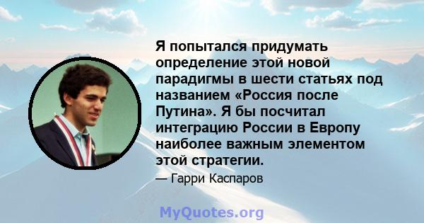 Я попытался придумать определение этой новой парадигмы в шести статьях под названием «Россия после Путина». Я бы посчитал интеграцию России в Европу наиболее важным элементом этой стратегии.