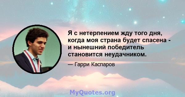 Я с нетерпением жду того дня, когда моя страна будет спасена - и нынешний победитель становится неудачником.