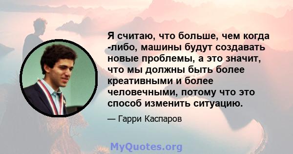 Я считаю, что больше, чем когда -либо, машины будут создавать новые проблемы, а это значит, что мы должны быть более креативными и более человечными, потому что это способ изменить ситуацию.