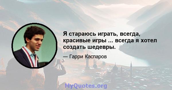 Я стараюсь играть, всегда, красивые игры ... всегда я хотел создать шедевры.