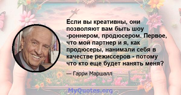 Если вы креативны, они позволяют вам быть шоу -роннером, продюсером. Первое, что мой партнер и я, как продюсеры, нанимали себя в качестве режиссеров - потому что кто еще будет нанять меня?