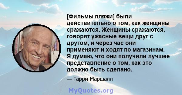 [Фильмы пляжи] были действительно о том, как женщины сражаются. Женщины сражаются, говорят ужасные вещи друг с другом, и через час они применяют и ходят по магазинам. Я думаю, что они получили лучшее представление о