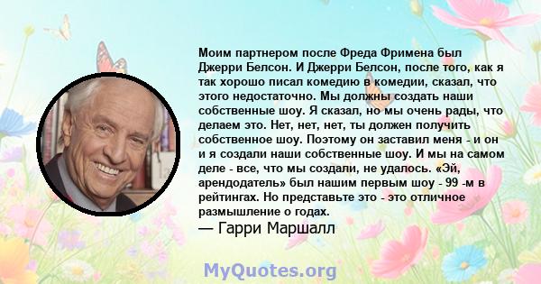 Моим партнером после Фреда Фримена был Джерри Белсон. И Джерри Белсон, после того, как я так хорошо писал комедию в комедии, сказал, что этого недостаточно. Мы должны создать наши собственные шоу. Я сказал, но мы очень