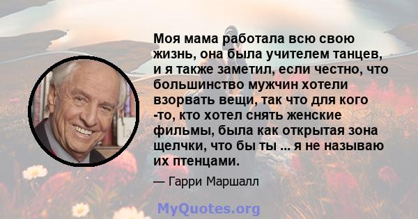 Моя мама работала всю свою жизнь, она была учителем танцев, и я также заметил, если честно, что большинство мужчин хотели взорвать вещи, так что для кого -то, кто хотел снять женские фильмы, была как открытая зона