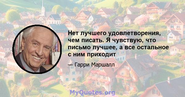 Нет лучшего удовлетворения, чем писать. Я чувствую, что письмо лучшее, а все остальное с ним приходит