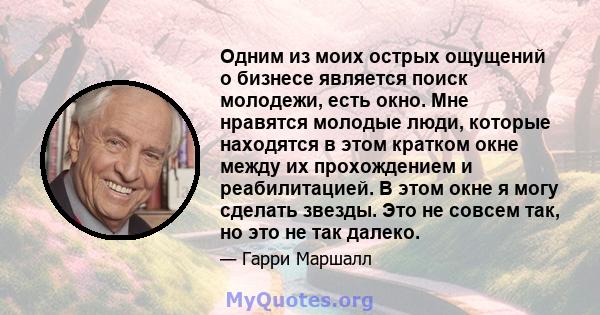 Одним из моих острых ощущений о бизнесе является поиск молодежи, есть окно. Мне нравятся молодые люди, которые находятся в этом кратком окне между их прохождением и реабилитацией. В этом окне я могу сделать звезды. Это