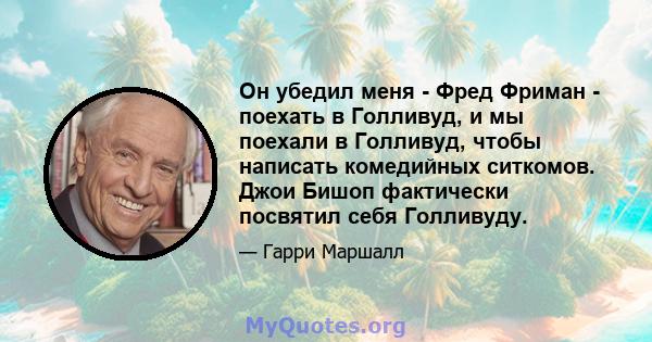 Он убедил меня - Фред Фриман - поехать в Голливуд, и мы поехали в Голливуд, чтобы написать комедийных ситкомов. Джои Бишоп фактически посвятил себя Голливуду.