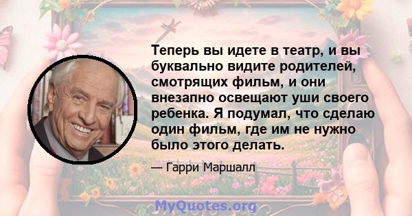 Теперь вы идете в театр, и вы буквально видите родителей, смотрящих фильм, и они внезапно освещают уши своего ребенка. Я подумал, что сделаю один фильм, где им не нужно было этого делать.