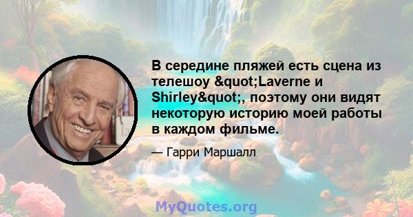 В середине пляжей есть сцена из телешоу "Laverne и Shirley", поэтому они видят некоторую историю моей работы в каждом фильме.