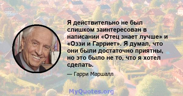 Я действительно не был слишком заинтересован в написании «Отец знает лучше» и «Оззи и Гарриет». Я думал, что они были достаточно приятны, но это было не то, что я хотел сделать.