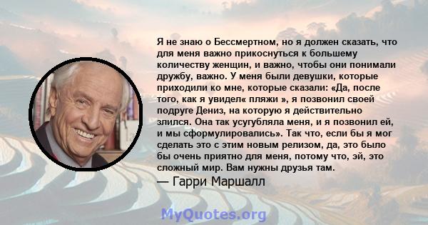 Я не знаю о Бессмертном, но я должен сказать, что для меня важно прикоснуться к большему количеству женщин, и важно, чтобы они понимали дружбу, важно. У меня были девушки, которые приходили ко мне, которые сказали: «Да, 