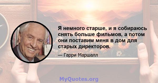 Я немного старше, и я собираюсь снять больше фильмов, а потом они поставим меня в дом для старых директоров.