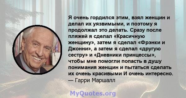 Я очень гордился этим, взял женщин и делал их уязвимыми, и поэтому я продолжал это делать. Сразу после пляжей я сделал «Красичную женщину», затем я сделал «Фрэнки и Джонни», а затем я сделал «другую сестру» и «Дневники