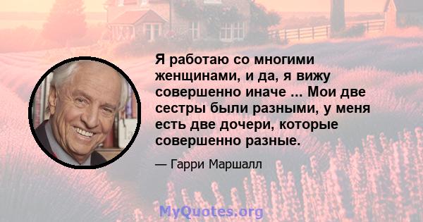 Я работаю со многими женщинами, и да, я вижу совершенно иначе ... Мои две сестры были разными, у меня есть две дочери, которые совершенно разные.