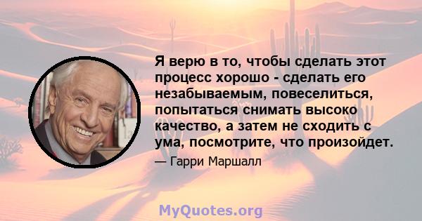 Я верю в то, чтобы сделать этот процесс хорошо - сделать его незабываемым, повеселиться, попытаться снимать высоко качество, а затем не сходить с ума, посмотрите, что произойдет.