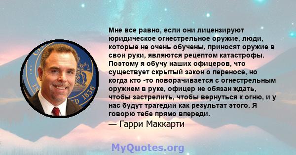 Мне все равно, если они лицензируют юридическое огнестрельное оружие, люди, которые не очень обучены, приносят оружие в свои руки, являются рецептом катастрофы. Поэтому я обучу наших офицеров, что существует скрытый