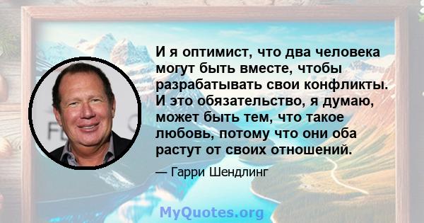 И я оптимист, что два человека могут быть вместе, чтобы разрабатывать свои конфликты. И это обязательство, я думаю, может быть тем, что такое любовь, потому что они оба растут от своих отношений.