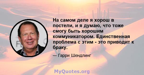 На самом деле я хорош в постели, и я думаю, что тоже смогу быть хорошим коммуникатором. Единственная проблема с этим - это приводит к браку.