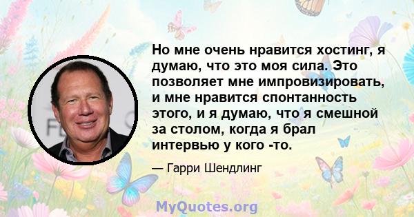 Но мне очень нравится хостинг, я думаю, что это моя сила. Это позволяет мне импровизировать, и мне нравится спонтанность этого, и я думаю, что я смешной за столом, когда я брал интервью у кого -то.