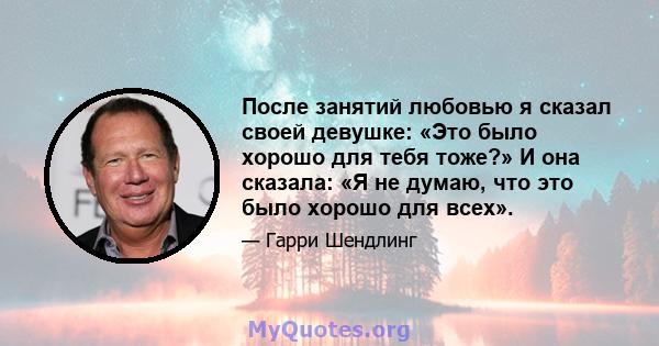 После занятий любовью я сказал своей девушке: «Это было хорошо для тебя тоже?» И она сказала: «Я не думаю, что это было хорошо для всех».