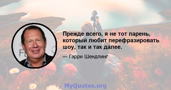 Прежде всего, я не тот парень, который любит перефразировать шоу, так и так далее.