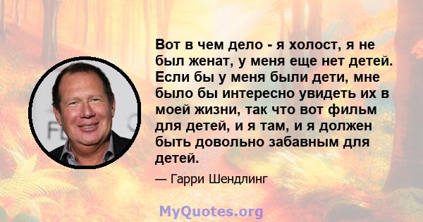 Вот в чем дело - я холост, я не был женат, у меня еще нет детей. Если бы у меня были дети, мне было бы интересно увидеть их в моей жизни, так что вот фильм для детей, и я там, и я должен быть довольно забавным для детей.