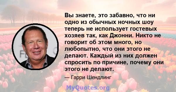 Вы знаете, это забавно, что ни одно из обычных ночных шоу теперь не использует гостевых хозяев так, как Джонни. Никто не говорит об этом много, но любопытно, что они этого не делают. Каждый из них должен спросить по